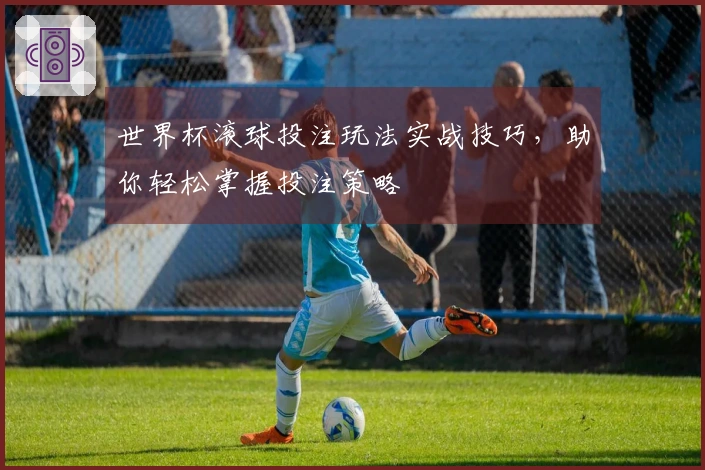 世界杯滚球投注玩法实战技巧，助你轻松掌握投注策略