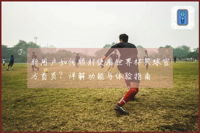 新用户如何顺利使用世界杯买球官方首页？详解功能与体验指南